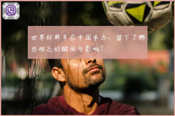 世界杯那年在中国举办,留下了哪些难忘的瞬间与影响?