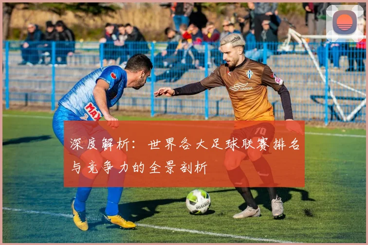 深度解析:世界各大足球联赛排名与竞争力的全景剖析