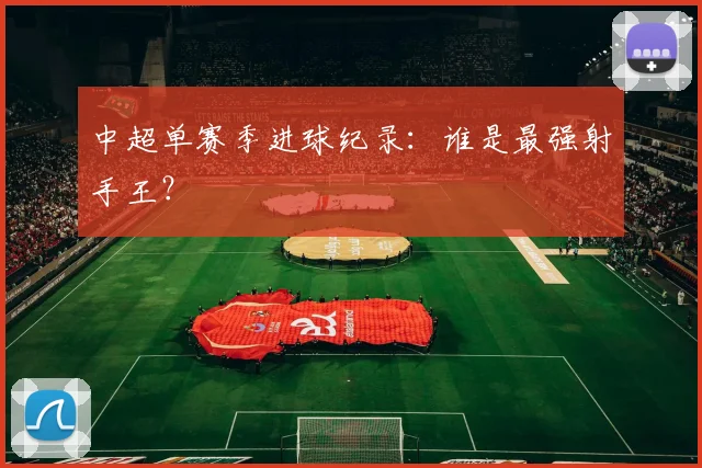 中超单赛季进球纪录：谁是最强射手王？