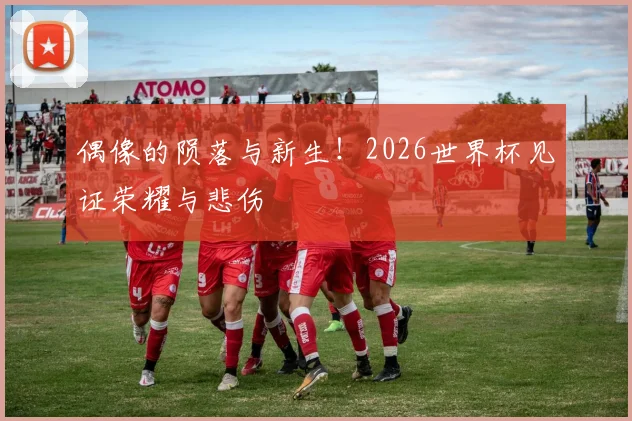 偶像的陨落与新生！2026世界杯见证荣耀与悲伤